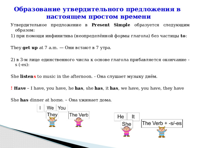 Образование утвердительного предложения в  настоящем простом времени   Утвердительное предложение в Present Simple образуется следующим образом: 1) при помощи инфинитива (неопределённой формы глагола) без частицы to : They get up at 7 a.m. — Они встают в 7 утра.   2) в 3-м лице единственного числа к основе глагола прибавляется окончание -s (-es): She listen s to music in the afternoon. - Она слушает музыку днём. !  Have – I have, you have, he has , she has , it has , we have, you have, they have She has dinner at home. – Она ужинает дома. 