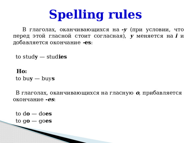 Spelling rules  В глаголах, оканчивающихся на  -y (при условии, что перед этой гласной стоит согласная), y  меняется на  i и добавляется окончание - es :    to stud y  — stud ies  Но:  to bu y  — buy s  В глаголах, оканчивающихся на гласную o , прибавляется окончание -es :    to d o  — do es  to g o  — go es 