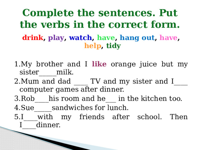 Complete the sentences. Put the verbs in the correct form. drink , play , watch , have , hang out , have , help , tidy  1.My brother and I like orange juice but my sister_____milk. 2.Mum and dad ____ TV and my sister and I____ computer games after dinner. 3.Rob____his room and he___ in the kitchen too. 4.Sue_____sandwiches for lunch. 5.I____with my friends after school. Then I____dinner. 