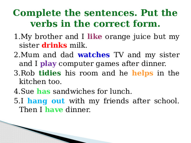 Complete the sentences. Put the verbs in the correct form. 1.My brother and I like orange juice but my sister drinks milk. 2.Mum and dad watches TV and my sister and I play computer games after dinner. 3.Rob tidies  his room and he helps in the kitchen too. 4.Sue has sandwiches for lunch. 5.I hang out with my friends after school. Then I have dinner. 