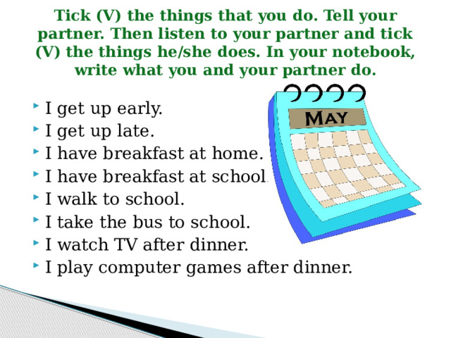 Tick (V) the things that you do. Tell your partner. Then listen to your partner and tick (V) the things he/she does. In your notebook, write what you and your partner do. I get up early. I get up late. I have breakfast at home. I have breakfast at school. I walk to school. I take the bus to school. I watch TV after dinner. I play computer games after dinner. 