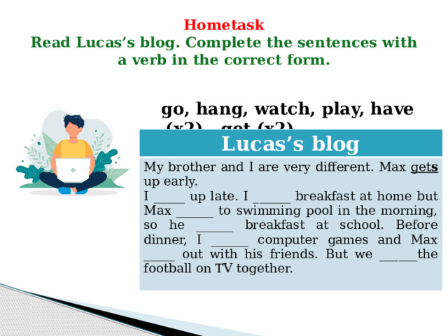 Hometask  Read Lucas’s blog. Complete the sentences with a verb in the correct form.   go, hang, watch, play, have (x2), get (x2)  Lucas’s blog My brother and I are very different. Max get s  up early. I _____ up late. I ______ breakfast at home but Max ______ to swimming pool in the morning, so he ______ breakfast at school. Before dinner, I ______ computer games and Max _____ out with his friends. But we ______the football on TV together. 