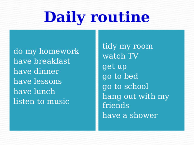 Daily routine do my homework tidy my room have breakfast have dinner watch TV have lessons get up have lunch go to bed listen to music go to school hang out with my friends have a shower 