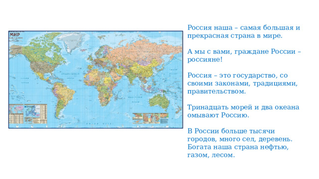 Россия наша – самая большая и прекрасная страна в мире. А мы с вами, граждане России – россияне! Россия – это государство, со своими законами, традициями, правительством. Тринадцать морей и два океана омывают Россию. В России больше тысячи городов, много сел, деревень. Богата наша страна нефтью, газом, лесом.   