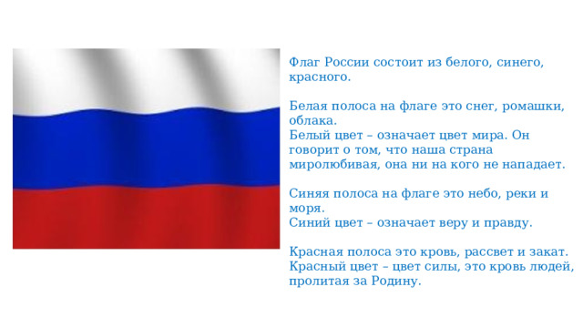 Флаг России состоит из белого, синего, красного. Белая полоса на флаге это снег, ромашки, облака. Белый цвет – означает цвет мира. Он говорит о том, что наша страна миролюбивая, она ни на кого не нападает. Синяя полоса на флаге это небо, реки и моря. Синий цвет – означает веру и правду. Красная полоса это кровь, рассвет и закат. Красный цвет – цвет силы, это кровь людей, пролитая за Родину. 