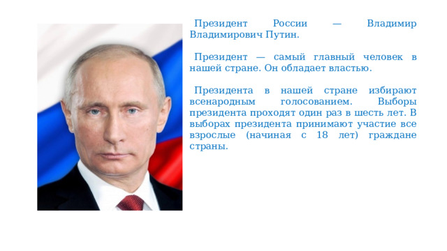 Президент России — Владимир Владимирович Путин. Президент — самый главный человек в нашей стране. Он обладает властью. Президента в нашей стране избирают всенародным голосованием. Выборы президента проходят один раз в шесть лет. В выборах президента принимают участие все взрослые (начиная с 18 лет) граждане страны. 