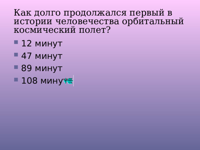 Как долго продолжался первый в истории человечества орбитальный космический полет? 12 минут 47 минут 89 минут 108 минут 