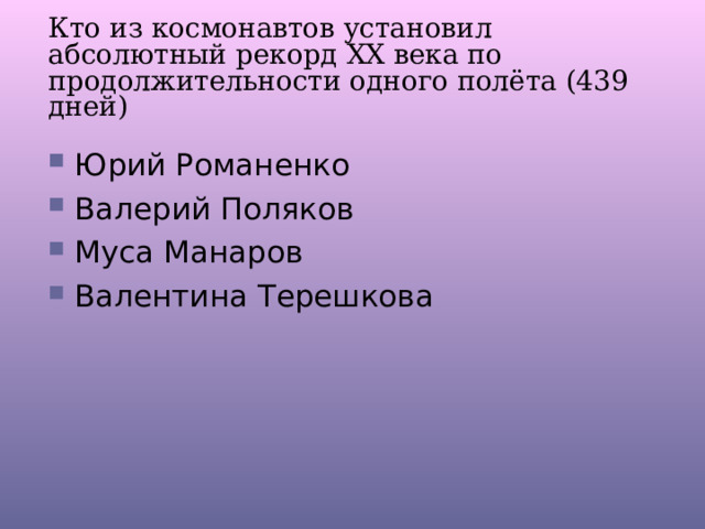 Кто из космонавтов установил абсолютный рекорд ХХ века по продолжительности одного полёта (439 дней) Юрий Романенко Валерий Поляков Муса Манаров Валентина Терешкова 