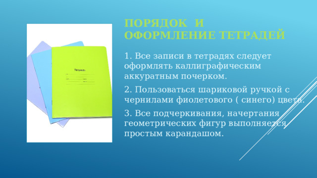 Порядок и оформление тетрадей 1. Все записи в тетрадях следует оформлять каллиграфическим аккуратным почерком. 2. Пользоваться шариковой ручкой с чернилами фиолетового ( синего) цвета. 3. Все подчеркивания, начертания геометрических фигур выполняется простым карандашом. 