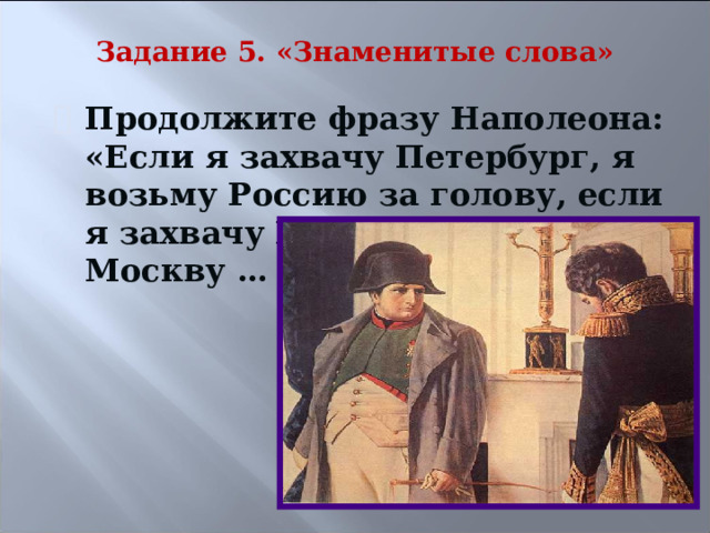 Задание 5. «Знаменитые слова» Продолжите фразу Наполеона: «Если я захвачу Петербург, я возьму Россию за голову, если я захвачу Киев …, захватив Москву … .» 