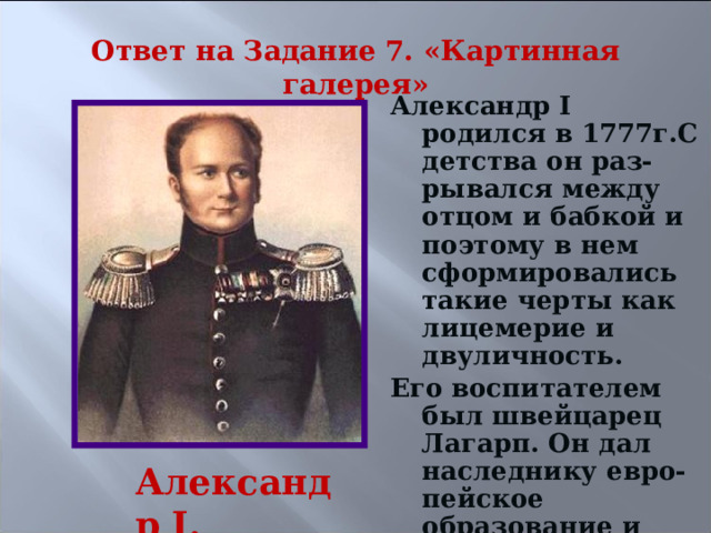 Ответ на Задание 7. «Картинная галерея» Александр I родился в 1777г.С детства он раз- рывался между отцом и бабкой и поэтому в нем сформировались такие черты как лицемерие и двуличность. Его воспитателем был швейцарец Лагарп. Он дал наследнику евро-пейское образование и хотел привить либера-льные идеи.  Александр I. 