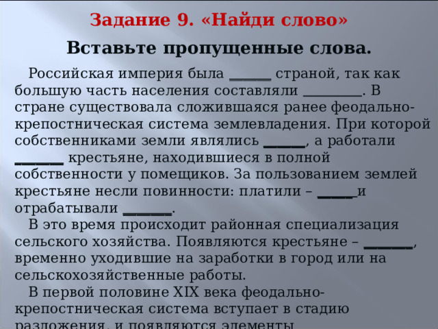 Задание 9. «Найди слово» Вставьте пропущенные слова. Российская империя была ______ страной, так как большую часть населения составляли  . В стране существовала сложившаяся ранее феодально-крепостническая система землевладения. При которой собственниками земли являлись ______ , а работали _______ крестьяне, находившиеся в полной собственности у помещиков. За пользованием землей крестьяне несли повинности: платили – _____ и отрабатывали _______ . В это время происходит районная специализация сельского хозяйства. Появляются крестьяне – _______ , временно уходившие на заработки в город или на сельскохозяйственные работы. В первой половине XIX века феодально-крепостническая система вступает в стадию разложения, и появляются элементы капиталистической системы. _______ , ______  крестьянства свидетельствуют о разложении феодализма. 