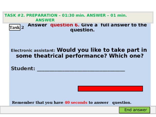 TASK #2. PREPARATION – 01:30 min. ANSWER – 0 1 min. ANSWER   А nswer question  6 .  Give а full answer to the question.  Electronic assistant: Would you like to take part in some theatrical performance? Which  one? Student: ___________________________________     Remember that you have 4 0 seconds to answer  question. Task 2 End answer 