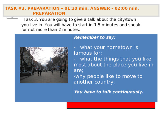 TASK #3. PREPARATION – 01:30 min. ANSWER – 02:00 min. PREPARATION  3  Task 3. You are going to give a talk about the city/town you live in. You will have to start in  1.5 minutes and speak for not more than 2 minutes.        Remember to say:  -   what your hometown is famous for; -   what the things that you like most about the place you live in are; why people like to move to another country.  You have to talk continuously.  