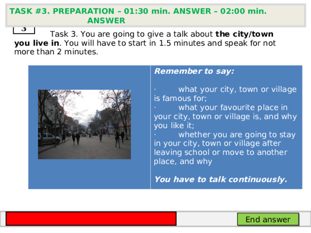 TASK # 3 . PREPARATION – 01:30 min. ANSWER – 02:00 min. ANSWER  3  Task 3. You are going to give a talk about the city/town you live in . You will have to start in  1.5 minutes and speak for not more than 2 minutes.       Remember to say:  ·         what your city, town or village is famous for; ·         what your favourite place in your city, town or village is, and why you like it; ·         whether you are going to stay in your city, town or village after leaving school or move to another place, and why  You have to talk continuously. End answer 