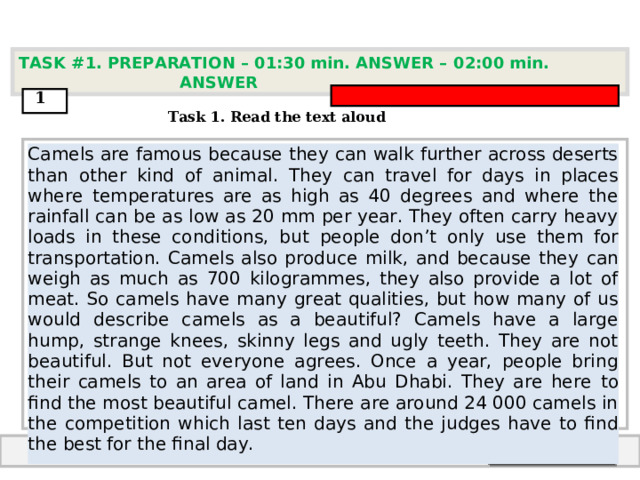 TASK #1. PREPARATION – 01:30 min. ANSWER – 0 2 : 0 0 min. ANSWER  1  Task 1. Read the text aloud Camels are famous because they can walk further across deserts than other kind of animal.  They can travel for days in places where temperatures are as high as 40 degrees and where the  rainfall can be as low as 20 mm per year. They often carry heavy loads in these conditions, but  people don’t only use them for transportation. Camels also produce milk, and because they  can weigh as much as 700 kilogrammes, they also provide a lot of meat. So camels have many  great qualities, but how many of us would describe camels as a beautiful? Camels have a large  hump, strange knees, skinny legs and ugly teeth. They are not beautiful. But not everyone  agrees. Once a year, people bring their camels to an area of land in Abu Dhabi. They are here  to find the most beautiful camel. There are around 24 000 camels in the competition which last  ten days and the judges have to find the best for the final day.   End answer  