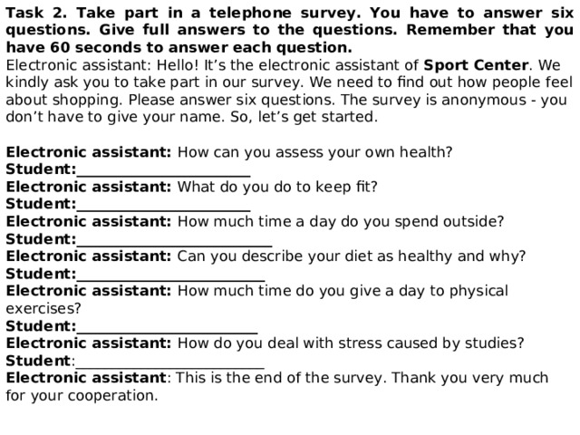 Task 2. Take part in a telephone survey. You have to answer six questions. Give full  answers to the questions.  Remember that you have 60 seconds to answer each question. Electronic assistant: Hello! It’s the electronic assistant of Sport Center . We  kindly ask you to take part in our survey. We need to find out how people feel about shopping.  Please answer six questions. The survey is anonymous - you don’t have to give your name. So,  let’s get started. Electronic assistant: How can you assess your own health? Student: ________________________  Electronic assistant: What do you do to keep fit?  Student: ________________________  Electronic assistant: How much time a day do you spend outside?  Student: ___________________________  Electronic assistant: Can you describe your diet as healthy and why?  Student: __________________________  Electronic assistant: How much time do you give a day to physical exercises?  Student: _________________________  Electronic assistant: How do you deal with stress caused by studies?  Student :__________________________ Electronic assistant : This is the end of the survey. Thank you very much for your cooperation. 