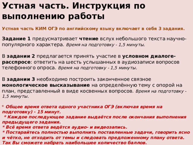 Устная часть. Инструкция по выполнению работы   Устная часть КИМ ОГЭ по английскому языку включает в себя 3 задания.   Задание 1 предусматривает чтение вслух небольшого текста научно- популярного характера. Время на подготовку - 1,5 минуты.   В задании 2 предлагается принять участие в условном диалоге- расспросе : ответить на шесть услышанных в аудиозаписи вопросов телефонного опроса. Время на подготовку - 1,5 минуты.   В задании 3 необходимо построить законченное связное монологическое высказывание на определённую тему с опорой на план, представленный в виде косвенных вопросов. Время на подготовку - 1,5 минуты.   * Общее время ответа одного участника ОГЭ (включая время на подготовку) - 15 минут.  * Каждое последующее задание выдаётся после окончания выполнения предыдущего задания.  * Всё время ответа ведётся аудио- и видеозапись.  * Постарайтесь полностью выполнить поставленные задачи, говорить ясно и чётко, не отходить от темы и следовать предложенному плану ответа. Так Вы сможете набрать наибольшее количество баллов. 