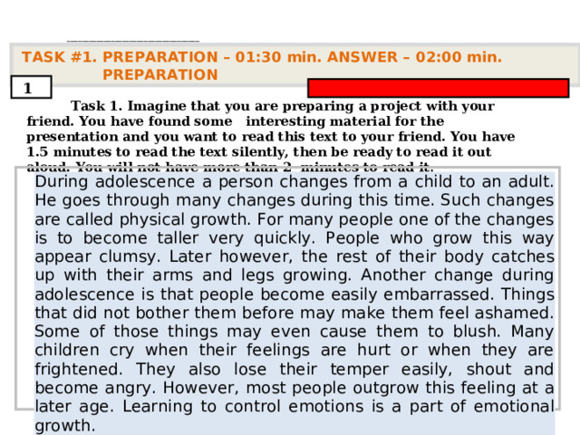 . ____________________________________   TASK #1. PREPARATION – 01:30 min. ANSWER – 0 2 : 0 0 min. PREPARATION  1  Task 1. Imagine that you are preparing a project with your friend. You have found some interesting material for the presentation and you want to read this text to your friend. You have 1.5 minutes to read the text silently, then be ready to read it out aloud. You will not have more than 2 minutes to read it .         During adolescence a person changes from a child to an adult. He goes through many changes during this time. Such changes are called physical growth. For many people one of the changes is to become taller very quickly. People who grow this way appear clumsy. Later however, the rest of their body catches up with their arms and legs growing. Another change during adolescence is that people become easily embarrassed. Things that did not bother them before may make them feel ashamed. Some of those things may even cause them to blush. Many children cry when their feelings are hurt or when they are frightened. They also lose their temper easily, shout and become angry. However, most people outgrow this feeling at a later age. Learning to control emotions is a part of emotional growth.      