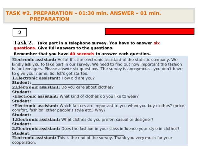 TASK #2. PREPARATION – 01:30 min. ANSWER – 01  min. PREPARATION  2 Task 2.   Take part in a telephone survey. You have to answer six questions. Give full answers to the questions. Remember that you have 4 0 seconds to answer each question .    Electronic assistant: Hello! It’s the electronic assistant of the statistic company. We kindly ask you to take part in our survey. We need to find out how important the fashion is for teenagers . Please answer six questions. The survey is anonymous - you don’t have to give your name. So, let’s get started. Electronic assistant: How old  are you? Student: ___________________________________  Electronic assistant: Do you care about clothes? Student: ____________________________________________  Electronic assistant: What kind of clothes do you like to wear? Student: ______________________________________________________  Electronic assistant: Which factors are important to you when you buy clothes? (price, comfort, fashion, other people’s style etc.) Why? Student: _________________________________________________________  Electronic assistant: What clothes do you prefer: casual or designer? Student: __________________________________________  Electronic assistant: Does the fashion in your class influence your style in clothes? Student: _________________________________________________  Electronic assistant: This is the end of the survey. Thank you very much for your cooperation.  