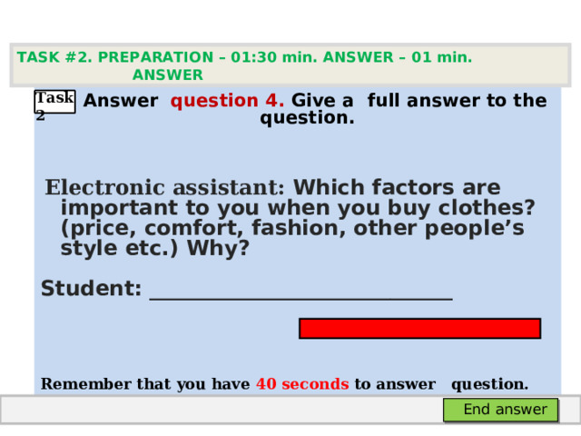 TASK #2. PREPARATION – 01:30 min. ANSWER – 0 1 min. ANSWER    А nswer question  4 .  Give а full answer to the question.   Electronic assistant: Which factors are important to you when you buy clothes? (price, comfort, fashion, other people’s style etc.) Why? Student: _____________________________   Remember that you have 4 0 seconds to answer  question.  Task2 End answer 