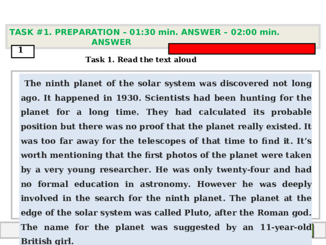 TASK #1. PREPARATION – 01:30 min. ANSWER – 0 2 : 0 0 min. ANSWER  1  Task 1. Read the text aloud  The ninth planet of the solar system was discovered not long ago. It happened in 1930. Scientists had been hunting for the planet for a long time. They had calculated its probable position but there was no proof that the planet really existed. It was too far away for the telescopes of that time to find it. It’s worth mentioning that the first photos of the planet were taken by a very young researcher. He was only twenty-four and had no formal education in astronomy. However he was deeply involved in the search for the ninth planet. The planet at the edge of the solar system was called Pluto, after the Roman god. The name for the planet was suggested by an 11-year-old British girl.   End answer  