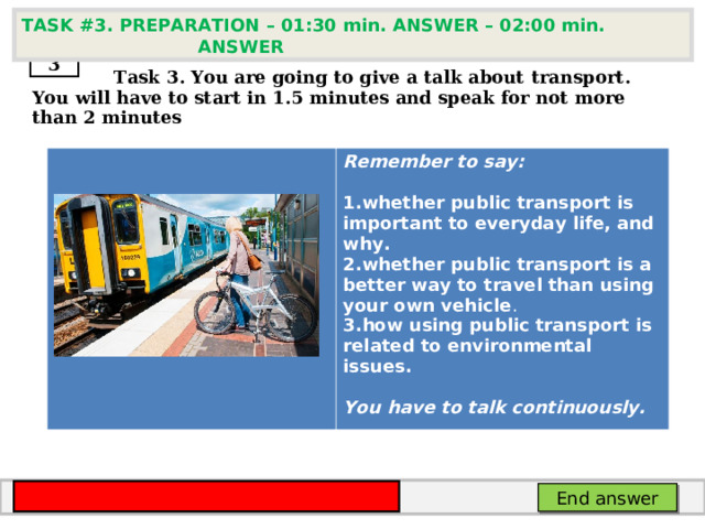 TASK # 3 . PREPARATION – 01:30 min. ANSWER – 02:00 min. ANSWER  3  Task 3. You are going to give a talk about transport . You will have to start in 1.5 minutes and speak for not more than 2 minutes      Remember to say:  whether public transport is important to everyday life, and why. whether public transport is a better way to travel than using your own vehicle . how using public transport is related to environmental issues.   You have to talk continuously. End answer 