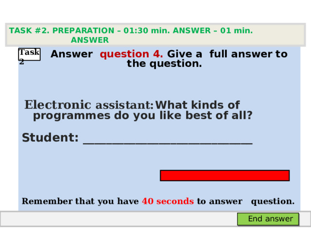 TASK #2. PREPARATION – 01:30 min. ANSWER – 0 1 min. ANSWER    А nswer question  4 .  Give а full answer to the question.   Electronic assistant:  What  kinds of programmes do you like best of all? Student: _____________________________   Remember that you have 4 0 seconds to answer  question.  Task2 End answer 
