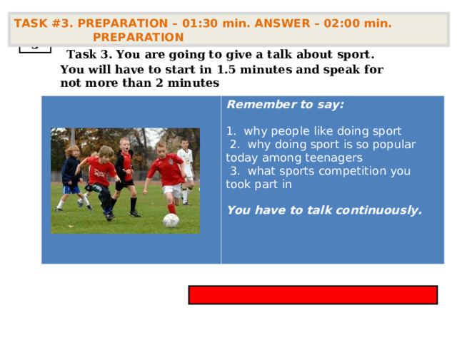 TASK #3. PREPARATION – 01:30 min. ANSWER – 02:00 min. PREPARATION  3  Task 3. You are going to give a talk about sport . You will have to start in 1.5 minutes and speak for not more than 2 minutes        Remember to say:  1. why people like doing sport   2. why doing sport is so popular today among teenagers   3. what sports competition you took part in  You have to talk continuously. 