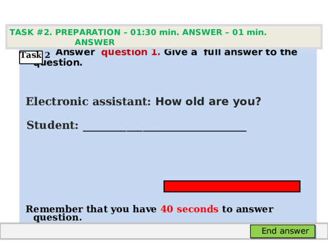 TASK #2. PREPARATION – 01:30 min. ANSWER – 0 1 min. ANSWER   А nswer question  1 .  Give а full answer to the question.   Electronic assistant: How old are you?  Student:  ___ ___________________________     Remember that you have 4 0 seconds to answer  question. Task 2 End answer 