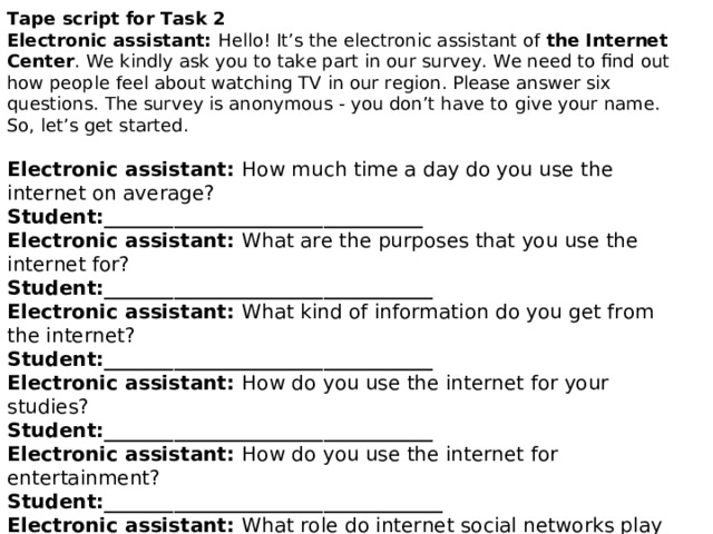 Tape script for Task 2 Electronic assistant: Hello! It’s the electronic assistant of the Internet Center . We  kindly ask you to take part in our survey. We need to find out how people feel about watching  TV in our region. Please answer six questions. The survey is anonymous - you don’t have to  give your name. So, let’s get started. Electronic assistant: How much time a day do you use the internet on average?  Student:________________________________  Electronic assistant: What are the purposes that you use the internet for?  Student:_________________________________ Electronic assistant: What kind of information do you get from the internet?  Student:_________________________________ Electronic assistant: How do you use the internet for your studies?  Student:_________________________________ Electronic assistant: How do you use the internet for entertainment?  Student:__________________________________  Electronic assistant: What role do internet social networks play in your life?  Student:___________________________________ Electronic assistant: This is the end of the survey. Thank you very much for your cooperation. 
