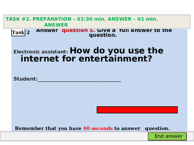 TASK #2. PREPARATION – 01:30 min. ANSWER – 0 1 min. ANSWER   А nswer question  5 .  Give а full answer to the question.  Electronic assistant: How do you use the internet for entertainment?   Student: _________________________________     Remember that you have 4 0 seconds to answer  question. Task 2 End answer 