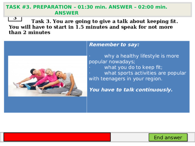 TASK # 3 . PREPARATION – 01:30 min. ANSWER – 02:00 min. ANSWER  3  Task 3. You are going to give a talk about keeping fit . You will have to start in 1.5 minutes and speak for not more than 2 minutes      Remember to say:  ·         why a healthy lifestyle is more popular nowadays; ·         what you do to keep fit; ·         what sports activities are popular with teenagers in your region.  You have to talk continuously. End answer 