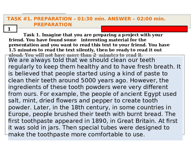 . ____________________________________   TASK #1. PREPARATION – 01:30 min. ANSWER – 0 2 : 0 0 min. PREPARATION  1  Task 1. Imagine that you are preparing a project with your friend. You have found some interesting material for the presentation and you want to read this text to your friend. You have 1.5 minutes to read the text silently, then be ready to read it out aloud. You will not have more than 2 minutes to read it .         We are always told that we should clean our teeth regularly to keep them healthy and to have fresh breath. It is believed that people started using a kind of paste to clean their teeth around 5000 years ago. However, the ingredients of these tooth powders were very different from ours. For example, the people of ancient Egypt used salt, mint, dried flowers and pepper to create tooth powder. Later, in the 18th century, in some countries in Europe, people brushed their teeth with burnt bread. The first toothpaste appeared in 1890, in Great Britain. At first it was sold in jars. Then special tubes were designed to make the toothpaste more comfortable to use.      