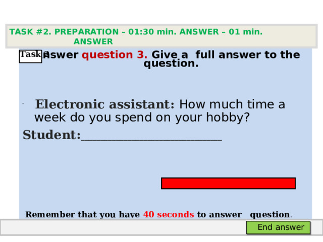 TASK #2. PREPARATION – 01:30 min. ANSWER – 0 1 min. ANSWER    Answer question  3 .  Give а full answer to the question.   Electronic assistant: How much time a week do you spend on your hobby? Student: ____________________________________      Remember that you have 4 0 seconds to answer  question . Task 2  End answer 