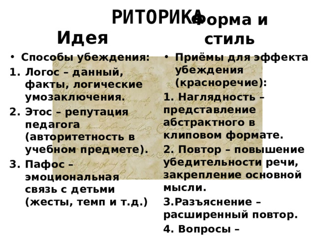 РИТОРИКА Форма и стиль Идея Способы убеждения: Приёмы для эффекта убеждения (красноречие): Логос – данный, факты, логические умозаключения. Этос – репутация педагога (авторитетность в учебном предмете). Пафос – эмоциональная связь с детьми (жесты, темп и т.д.) 1. Наглядность – представление абстрактного в клиповом формате. 2. Повтор – повышение убедительности речи, закрепление основной мысли. 3.Разъяснение – расширенный повтор. 4. Вопросы – стимуляция мыслей учащихся. 5. Призыв к действию. 