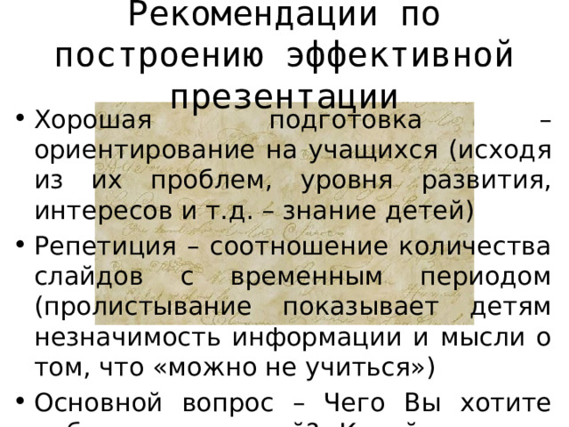 Рекомендации по построению эффективной презентации Хорошая подготовка – ориентирование на учащихся (исходя из их проблем, уровня развития, интересов и т.д. – знание детей) Репетиция – соотношение количества слайдов с временным периодом (пролистывание показывает детям незначимость информации и мысли о том, что «можно не учиться») Основной вопрос – Чего Вы хотите добиться от детей? Какой реакции ожидаете? 