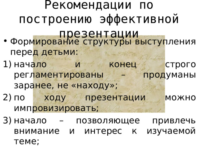 Рекомендации по построению эффективной презентации Формирование структуры выступления перед детьми: начало и конец строго регламентированы – продуманы заранее, не «находу»; по ходу презентации можно импровизировать; начало – позволяющее привлечь внимание и интерес к изучаемой теме; финал – «мажорный» по духу, оптимистичный (шутка или комплимент). 