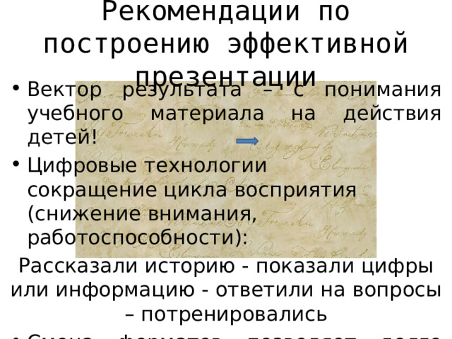 Рекомендации по построению эффективной презентации Вектор результата – с понимания учебного материала на действия детей! Цифровые технологии сокращение цикла восприятия (снижение внимания, работоспособности): Рассказали историю - показали цифры или информацию - ответили на вопросы – потренировались Смена форматов позволяет долго удерживать внимание учащихся! 