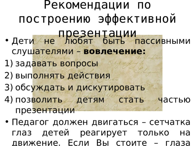 Рекомендации по построению эффективной презентации Дети не любят быть пассивными слушателями – вовлечение: задавать вопросы выполнять действия обсуждать и дискутировать позволить детям стать частью презентации Педагог должен двигаться – сетчатка глаз детей реагирует только на движение. Если Вы стоите – глаза детей перестают Вас замечать.  