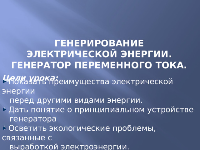Генерирование электрической энергии.  Генератор переменного тока. Цели урока:  Показать преимущества электрической энергии  перед другими видами энергии.  Дать понятие о принципиальном устройстве  генератора  Осветить экологические проблемы, связанные с  выработкой электроэнергии.  