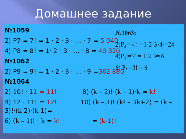 Домашнее задание № 1059 2) P7 = 7! = 1 · 2 · 3 · … · 7 = 5 040 4) Р8 = 8! = 1· 2 · 3 · … · 8 = 40 320 № 1062 2) P9 = 9! = 1 · 2 · 3 · … · 9 = 362 880 № 1064 2) 10! · 11 = 11! 8) ( k – 2)!·( k – 1)· k = k ! 4) 12 · 11! = 12! 10) ( k – 3)!·( k 2 – 3 k +2) = ( k – 3)!·( k -2)·( k -1)= 6) ( k – 1)! · k = k ! = ( k -1)! 
