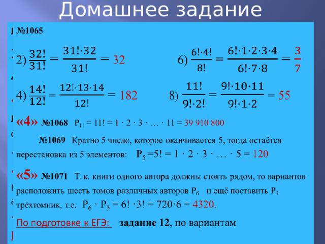Домашнее задание № 1065   2) = = 32 6) = = 4) = = 182 8 ) = = 55 «4» №1068 P 11 = 11! = 1 · 2 · 3 · … · 11 = 39 910 800 № 1069 Кратно 5 число, которое оканчивается 5, тогда остаётся перестановка из 5 элементов: P 5 =5! = 1 · 2 · 3 · … · 5 = 120 «5» №1071 Т. к. книги одного автора должны стоять рядом, то вариантов расположить шесть томов различных авторов Р 6 и ещё поставить Р 3 трёхтомник, т.е . Р 6 · Р 3 = 6! ·3! = 720·6 = 4320. По подготовке к ЕГЭ: задание 12 , по вариантам 
