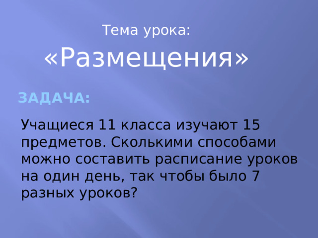 Тема урока: «Размещения» Задача: Учащиеся 11 класса изучают 15 предметов. Сколькими способами можно составить расписание уроков на один день, так чтобы было 7 разных уроков? 
