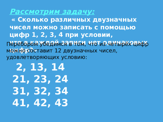 Рассмотрим задачу:  « Сколько различных двузначных чисел можно записать с помощью цифр 1, 2, 3, 4 при условии, что в каждой записи нет одинаковых цифр?» Перебором убедимся в том, что из четырёх цифр можно составит 12 двузначных чисел, удовлетворяющих условию: 2, 13, 14 21, 23, 24 31, 32, 34 41, 42, 43 