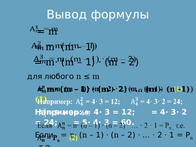 Вывод формулы  = m    = m · ( m – 1)    = m · ( m – 1) · ( m – 2) для любого n ≤ m  = m · ( m – 1) · ( m – 2) · … ( m – (n -1) ) (1)   Например: = 4· 3 = 12; = 4· 3· 2 = 24; = 5· 4· 3 = 60. Если = n · ( n – 1) · ( n – 2) · … · 2 · 1 = Р n , т.е.  = Р n (2) 