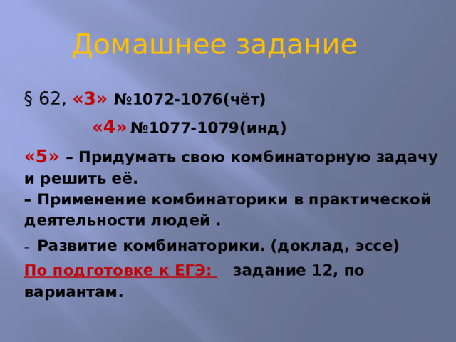 Домашнее задание § 62, «3» №1072-1076(чёт)  «4»  №1077-1079(инд) «5» – Придумать свою комбинаторную задачу и решить её.   – Применение комбинаторики в практической деятельности людей . – Развитие комбинаторики. (доклад, эссе) По подготовке к ЕГЭ:  задание 12, по вариантам. 