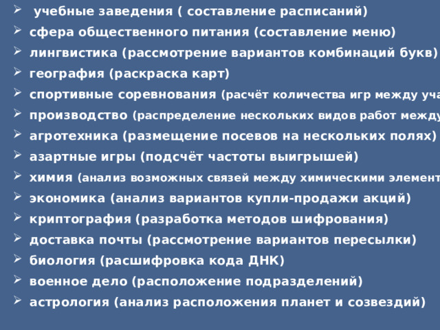   учебные заведения ( составление расписаний) сфера общественного питания (составление меню) лингвистика (рассмотрение вариантов комбинаций букв) география (раскраска карт) спортивные соревнования (расчёт количества игр между участниками) производство (распределение нескольких видов работ между рабочими) агротехника (размещение посевов на нескольких полях) азартные игры (подсчёт частоты выигрышей) химия (анализ возможных связей между химическими элементами) экономика (анализ вариантов купли-продажи акций) криптография (разработка методов шифрования) доставка почты (рассмотрение вариантов пересылки) биология (расшифровка кода ДНК) военное дело (расположение подразделений) астрология (анализ расположения планет и созвездий) 