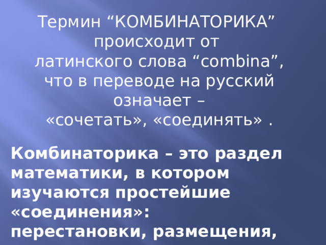 Термин “КОМБИНАТОРИКА” происходит от латинского слова “combina”, что в переводе на русский  означает – «сочетать», «соединять» . Комбинаторика – это раздел математики, в котором изучаются простейшие «соединения»: перестановки, размещения, сочетания. 