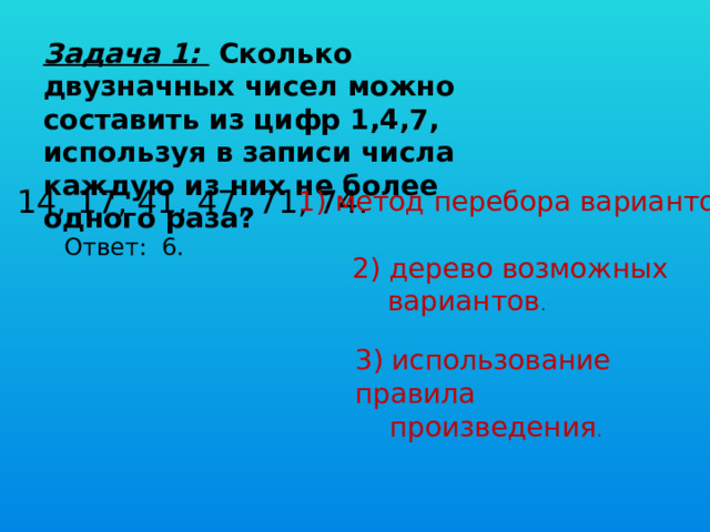 Задача 1:  Сколько двузначных чисел можно составить из цифр 1,4,7, используя в записи числа каждую из них не более одного раза?  14, 17, 41, 47, 71, 74. 1) метод перебора вариантов . Ответ: 6.  2) дерево возможных  вариантов . 3) использование правила  произведения . 